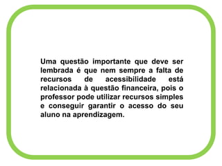 Uma questão importante que deve ser
lembrada é que nem sempre a falta de
recursos de acessibilidade está
relacionada à questão financeira, pois o
professor pode utilizar recursos simples
e conseguir garantir o acesso do seu
aluno na aprendizagem.
 