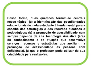 Dessa forma, duas questões tornam-se centrais
nesse tópico: (a) a identificação das peculiaridades
educacionais de cada estudante é fundamental para a
escolha das estratégias e dos recursos didáticos e
pedagógicos; (b) a promoção de acessibilidade nem
sempre depende de alta Tecnologia Assistiva (área
do conhecimento e de atuação que desenvolve
serviços, recursos e estratégias que auxiliam na
promoção de acessibilidade às pessoas com
deficiência), já que o professor pode utilizar de sua
criatividade para realizá-las.
 