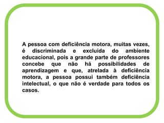 A pessoa com deficiência motora, muitas vezes,
é discriminada e excluída do ambiente
educacional, pois a grande parte de professores
concebe que não há possibilidades de
aprendizagem e que, atrelada à deficiência
motora, a pessoa possui também deficiência
intelectual, o que não é verdade para todos os
casos.
 