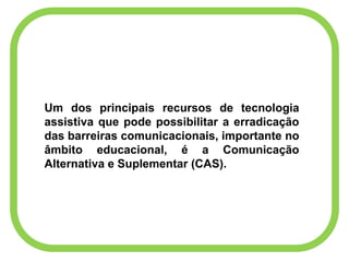 Um dos principais recursos de tecnologia
assistiva que pode possibilitar a erradicação
das barreiras comunicacionais, importante no
âmbito educacional, é a Comunicação
Alternativa e Suplementar (CAS).
 