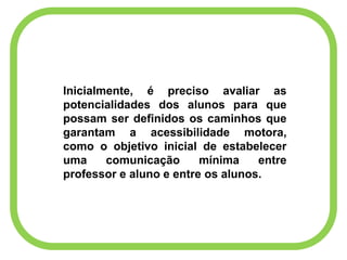 Inicialmente, é preciso avaliar as
potencialidades dos alunos para que
possam ser definidos os caminhos que
garantam a acessibilidade motora,
como o objetivo inicial de estabelecer
uma comunicação mínima entre
professor e aluno e entre os alunos.
 