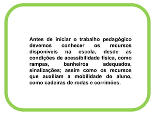 Antes de iniciar o trabalho pedagógico
devemos conhecer os recursos
disponíveis na escola, desde as
condições de acessibilidade física, como
rampas, banheiros adequados,
sinalizações; assim como os recursos
que auxiliam a mobilidade do aluno,
como cadeiras de rodas e corrimões.
 