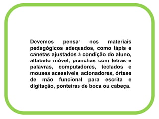 Devemos pensar nos materiais
pedagógicos adequados, como lápis e
canetas ajustados à condição do aluno,
alfabeto móvel, pranchas com letras e
palavras, computadores, teclados e
mouses acessíveis, acionadores, órtese
de mão funcional para escrita e
digitação, ponteiras de boca ou cabeça.
 