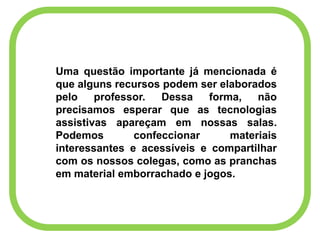 Uma questão importante já mencionada é
que alguns recursos podem ser elaborados
pelo professor. Dessa forma, não
precisamos esperar que as tecnologias
assistivas apareçam em nossas salas.
Podemos confeccionar materiais
interessantes e acessíveis e compartilhar
com os nossos colegas, como as pranchas
em material emborrachado e jogos.
 