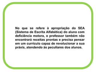 No que se refere à apropriação do SEA
(Sistema de Escrita Alfabética) do aluno com
deficiência motora, o professor também não
encontrará receitas prontas e precisa pensar
em um currículo capaz de revolucionar a sua
práxis, atendendo às peculiares dos alunos.
 