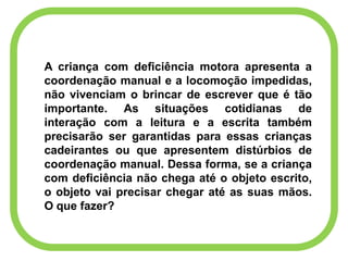 A criança com deficiência motora apresenta a
coordenação manual e a locomoção impedidas,
não vivenciam o brincar de escrever que é tão
importante. As situações cotidianas de
interação com a leitura e a escrita também
precisarão ser garantidas para essas crianças
cadeirantes ou que apresentem distúrbios de
coordenação manual. Dessa forma, se a criança
com deficiência não chega até o objeto escrito,
o objeto vai precisar chegar até as suas mãos.
O que fazer?
 