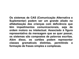 Os sistemas de CAS (Comunicação Alternativa e
Suplementar) podem ser um grande aliado na
alfabetização das crianças com deficiência que
têm impedimentos comunicacionais, seja de
ordem motora ou intelectual. Associado à figura
representativa da mensagem que se quer passar,
os sistemas são compostos de palavras escritas.
Além disso, os cartões podem representar
classes gramaticais distintas, permitindo a
formação de frases simples e complexas.
 
