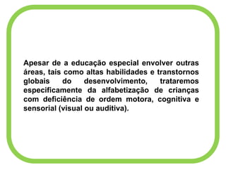 Apesar de a educação especial envolver outras
áreas, tais como altas habilidades e transtornos
globais do desenvolvimento, trataremos
especificamente da alfabetização de crianças
com deficiência de ordem motora, cognitiva e
sensorial (visual ou auditiva).
 