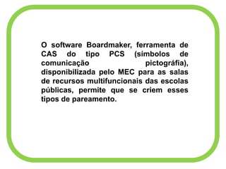 O software Boardmaker, ferramenta de
CAS do tipo PCS (símbolos de
comunicação pictográfia),
disponibilizada pelo MEC para as salas
de recursos multifuncionais das escolas
públicas, permite que se criem esses
tipos de pareamento.
 