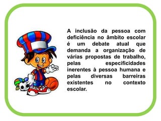 A inclusão da pessoa com
deficiência no âmbito escolar
é um debate atual que
demanda a organização de
várias propostas de trabalho,
pelas especificidades
inerentes à pessoa humana e
pelas diversas barreiras
existentes no contexto
escolar.
 