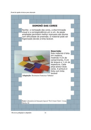 Recursos pedagógicos adaptados
Portal de ajudas técnicas para educação
10
DOMINÓ DAS CORES
Descrição:
Este material é feito
em madeira,
medindo 4 cm de
comprimento, 9 cm
de largura e 1 cm de
espessura. Cada
peça possui duas
cores. A pintura é
feita com tinta
lavável
Fonte: Laboratório de Educação Especial “Prof. Ernani Vidon”, Unesp,
Marília, SP.
Facilita a nomeação das cores, a discriminação
visual e a correspondência um a um. As peças
ampliadas permitem melhor manuseio aos alunos
com dificuldade de preensão. O material pode ser
higienizado devido a tinta lavável.
Adaptação: Rosimeire Francisco Tabanez
 