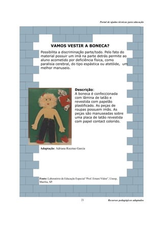 Recursos pedagógicos adaptados
Portal de ajudas técnicas para educação
21
Descrição:
A boneca é confeccionada
com lâmina de latão e
revestida com papelão
plastificado. As peças de
roupas possuem imãs. As
peças são manuseadas sobre
uma placa de latão revestida
com papel contact colorido.
VAMOS VESTIR A BONECA?
Possibilita a discriminação parte/todo. Pelo fato do
material possuir um imã na parte detrás permite ao
aluno acometido por deficiência física, como
paralisia cerebral, do tipo espástica ou atetóide, um
melhor manuseio.
Fonte: Laboratório de Educação Especial “Prof. Ernani Vidon”, Unesp,
Marília, SP.
Adaptação: Adriana Rocetao Garcia
 