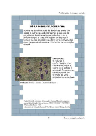 Recursos pedagógicos adaptados
Portal de ajudas técnicas para educação
23
Descrição:
O recurso é
confeccionado com
câmara de pneus e
sobre ele é colado o
numeral. Os desenhos
correspondem ao
formato de uma
pegada e de uma luva.
PÉS E MÃOS DE BORRACHA
Auxilia na discriminação de distâncias entre um
passo e outro e possibilita treinar a posição de
engatinhar. Facilita ao aluno trabalhar com o
próprio corpo, e adquirir noções de espaço e
tempo. Várias atividades podem ser desenvolvidas
com grupos de alunos em momentos de recreação
e lazer.
Confecção: Mônica Gerdullo e Marilãine Bonaldo
Fonte: BRASIL. Ministério da Educação e Cultura. Material pedagógico:
manual de utilização. Rio de Janeiro: MEC / CENESP / FENAME /
APAE de São Paulo, 1980.
Laboratório de Educação Especial “Prof. Ernani Vidon”, Unesp, Marília
 