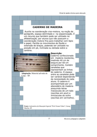 Recursos pedagógicos adaptados
Portal de ajudas técnicas para educação
37
Fonte: Laboratório de Educação Especial “Prof. Ernani Vidon”, Unesp,
Marília, SP.
Descrição:
Caderno confeccionado
em madeira resistente,
medindo 40 cm de
largura por 60 cm
comprimento. Contém
canaletas que
representam as linhas
do caderno. O espaço
entre as canaletas pode
ser variável dependendo
da necessidade de cada
aluno. O caderno é
acompanhado por um
abecedário de madeira
possuindo letras
maiúsculas de um lado
(escritas em azul) e
minúsculas do outro
(escritas em vermelho).
CADERNO DE MADEIRA
Adaptação: Material advindo da
Cenp – SP.
Auxilia na coordenação viso-motora, na noção de
parágrafo, espaço delimitado e na seqüenciação. É
um recurso que também pode ser utilizado na
alfabetização, por alunos que não possuem a
coordenação motora fina para trabalhar com lápis
e papel. Facilita os movimentos de flexão e
extensão de braços, podendo ser utilizado na
posição em pé, inclinada ou deitada sobre a
carteira.
 
