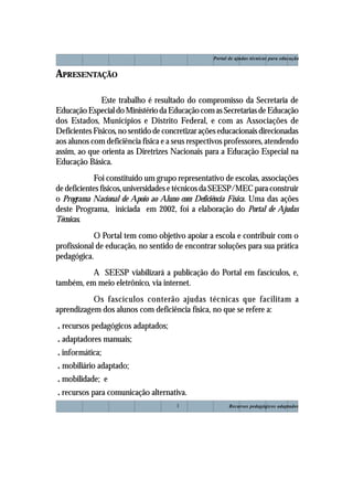 Recursos pedagógicos adaptados
Portal de ajudas técnicas para educação
1
APRESENTAÇÃO
Este trabalho é resultado do compromisso da Secretaria de
EducaçãoEspecialdoMinistériodaEducaçãocomasSecretariasdeEducação
dos Estados, Municípios e Distrito Federal, e com as Associações de
Deficientes Físicos, no sentido de concretizar ações educacionais direcionadas
aos alunos com deficiência física e a seus respectivos professores, atendendo
assim, ao que orienta as Diretrizes Nacionais para a Educação Especial na
Educação Básica.
Foi constituído um grupo representativo de escolas, associações
de deficientes físicos, universidades e técnicos da SEESP/MEC para construir
o Programa Nacional de Apoio ao Aluno com Deficiência Física. Uma das ações
deste Programa, iniciada em 2002, foi a elaboração do Portal de Ajudas
Técnicas.
O Portal tem como objetivo apoiar a escola e contribuir com o
profissional de educação, no sentido de encontrar soluções para sua prática
pedagógica.
A SEESP viabilizará a publicação do Portal em fascículos, e,
também, em meio eletrônico, via internet.
Os fascículos conterão ajudas técnicas que facilitam a
aprendizagem dos alunos com deficiência física, no que se refere a:
. recursos pedagógicos adaptados;
. adaptadores manuais;
. informática;
. mobiliário adaptado;
. mobilidade; e
. recursos para comunicação alternativa.
 