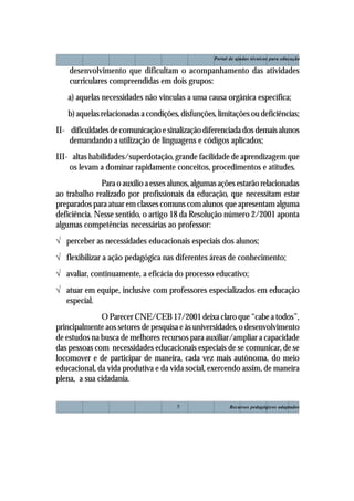 Recursos pedagógicos adaptados
Portal de ajudas técnicas para educação
5
desenvolvimento que dificultam o acompanhamento das atividades
curriculares compreendidas em dois grupos:
a) aquelas necessidades não vinculas a uma causa orgânica específica;
b) aquelas relacionadas a condições, disfunções, limitações ou deficiências;
II- dificuldades de comunicação e sinalização diferenciada dos demais alunos
demandando a utilização de linguagens e códigos aplicados;
III- altas habilidades/superdotação, grande facilidade de aprendizagem que
os levam a dominar rapidamente conceitos, procedimentos e atitudes.
Para o auxílio a esses alunos, algumas ações estarão relacionadas
ao trabalho realizado por profissionais da educação, que necessitam estar
preparados para atuar em classes comuns com alunos que apresentam alguma
deficiência. Nesse sentido, o artigo 18 da Resolução número 2/2001 aponta
algumas competências necessárias ao professor:
√ perceber as necessidades educacionais especiais dos alunos;
√ flexibilizar a ação pedagógica nas diferentes áreas de conhecimento;
√ avaliar, continuamente, a eficácia do processo educativo;
√ atuar em equipe, inclusive com professores especializados em educação
especial.
O Parecer CNE/CEB 17/2001 deixa claro que “cabe a todos”,
principalmente aos setores de pesquisa e às universidades, o desenvolvimento
de estudos na busca de melhores recursos para auxiliar/ampliar a capacidade
das pessoas com necessidades educacionais especiais de se comunicar, de se
locomover e de participar de maneira, cada vez mais autônoma, do meio
educacional, da vida produtiva e da vida social, exercendo assim, de maneira
plena, a sua cidadania.
 