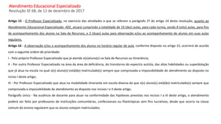 Atendimento Educacional Especializado
Resolução SE 68, de 12 de dezembro de 2017
Artigo 15 - O Professor Especializado, no exercício das atividades a que se referem o parágrafo 1º do artigo 14 desta resolução, quanto ao
Atendimento Educacional Especializado -AEE, atuará cumprindo a totalidade de 10 (dez) aulas, para cada turma, sendo 8 (oito) aulas, para fins
de acompanhamento dos alunos na Sala de Recursos, e 2 (duas) aulas para observação e/ou ao acompanhamento de alunos em suas aulas
regulares.
Artigo 16 - A observação e/ou o acompanhamento dos alunos no horário regular de aula, conforme disposto no artigo 15, ocorrerá de acordo
com a seguinte ordem de prioridade:
I - Pelo próprio Professor Especializado que já atende o(s)aluno(s) na Sala de Recursos ou Itinerância;
II - Por outro Professor Especializado na área da área da deficiência, do transtorno do espectro autista, das altas habilidades ou superdotação
que já atua na escola na qual o(s) aluno(s) está(ão) matriculado(s) sempre que comprovada a impossibilidade de atendimento ao disposto no
inciso I deste artigo;
III - Por Professor Especializado que atua na modalidade itinerante em escola diversa da que o(s) aluno(s) está(ão) matriculado(s) sempre que
comprovada a impossibilidade de atendimento ao disposto nos incisos I e II deste artigo.
Parágrafo único - Na ausência de docente para atuar na conformidade das hipóteses previstas nos incisos I a III deste artigo, o atendimento
poderá ser feito por professores de instituições comunitárias, confessionais ou filantrópicas sem fins lucrativos, desde que ocorra na classe
comum do ensino regularem que os alunos estejam matriculados.
 