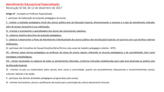 Atendimento Educacional Especializado
Resolução SE 68, de 12 de dezembro de 2017
Artigo 17 - Compete ao Professor Especializado:
I - participar da elaboração da proposta pedagógica da escola;
II - realizar a avaliação pedagógica inicial dos alunos público-alvo da Educação Especial, dimensionando a natureza e o tipo de atendimento indicado,
além do tempo necessário à sua viabilização;
III - orientar e acompanhar a aprendizagem dos alunos das classes/aulas regulares;
IV - elaborar relatório descritivo da avaliação pedagógica;
V - elaborar e desenvolver o Plano de Atendimento Individualizado dos alunos público-alvo da Educação Especial, em parceria com suas famílias e demais
professores;
VI- participar dos Conselhos de Classe/Ciclo/Ano/Série/Termo e das aulas de trabalho pedagógico coletivo - ATPC;
VII - oferecer apoio técnico-pedagógico ao professor da classe do ensino regular, indicando os recursos pedagógicos e de acessibilidade, bem como
estratégias metodológicas;
VIII - manter atualizados os registros de todos os atendimentos efetuados, conforme instruções estabelecidas para cada área destinada ao público alvo
da Educação Especial;
IX - orientar os pais ou responsáveis pelos alunos, bem como a comunidade, quanto aos procedimentos educacionais e encaminhamentos sociais,
culturais, laborais e de saúde;
X - participar das demais atividades pedagógicas programadas pela escola;
XI - orientar funcionários, alunos e professores da escola para a promoção da cultura educacional inclusiva.
 