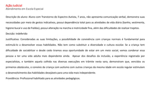 Ação Judicial
Atendimento em Escola Especial
Descrição do aluno: Aluno com Transtorno do Espectro Autista, 7 anos, não apresenta comunicação verbal, demonstra suas
necessidades por meio de gestos indicativos, possui dependência total para as atividades de vida diária (banho, vestimenta,
higiene bucal e uso de fraldas), possui alteração na marcha e motricidade fina, além das dificuldades de realizar trajetos.
Decisão: Indeferido
Justificativa: Consideradas as suas limitações, a possibilidade de convivência com crianças normais é fundamental para
estimulá-lo a desenvolver essas habilidades. Não tem como substituir a diversidade e cultura escolar. Se a criança tem
dificuldade de sociabilizar e desde cedo tiramos essa oportunidade de estar em um meio social, vamos condenar essa
pessoa a ter uma vida adulta mais dependente ainda. Apesar dos desafios da inclusão, a experiência registrada por
especialistas, e também aquela colhida nas diversas execuções em trâmite nesta vara, demonstram que, vencidos os
primeiros obstáculos, o convívio da criança com autismo com outras crianças da mesma idade em escola regular estimulam
o desenvolvimento das habilidades desejáveis para uma vida mais independente.
Providência: Profissional habilitado para as atividades pedagógicas.
 
