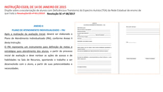 INSTRUÇÃO CGEB, DE 14 DE JANEIRO DE 2015
Dispõe sobre a escolarização de alunos com Deficiência e Transtorno do Espectro Autista (TEA) da Rede Estadual de ensino de
que trata a Resolução SE nº 61 /2014
ANEXO II
PLANO DE ATENDIMENTO INDIVIDUALIZADO – PAI
Após a realização da avaliação inicial, deverá ser elaborado o
Plano de Atendimento Individualizado (PAI), conforme Anexo II
desta Instrução.
O PAI representa um instrumento para definição de metas e
estratégias para atendimento dos alunos, a partir do processo
inicial de avaliação e deve nortear as ações de acesso e de
habilidades na Sala de Recursos, apontando o trabalho a ser
desenvolvido com o aluno, a partir de suas potencialidades e
necessidades.
Resolução SE nº 68/2017
 