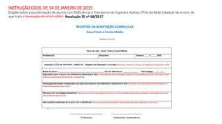 INSTRUÇÃO CGEB, DE 14 DE JANEIRO DE 2015
Dispõe sobre a escolarização de alunos com Deficiência e Transtorno do Espectro Autista (TEA) da Rede Estadual de ensino de
que trata a Resolução SE nº 61 /2014
REGISTRO DA ADAPTAÇÃO CURRICULAR
Anos Finais e Ensino Médio
Resolução SE nº 68/2017
 