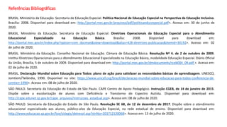 Referências Bibliográficas
BRASIL. Ministério da Educação. Secretaria de Educação Especial. Política Nacional de Educação Especial na Perspectiva da Educação Inclusiva.
Brasília: 2008. Disponível para download em: http://portal.mec.gov.br/arquivos/pdf/politicaeducespecial.pdf>. Acesso em: 30 de junho de
2020.
BRASIL. Ministério da Educação. Secretaria de Educação Especial. Diretrizes Operacionais da Educação Especial para o Atendimento
Educacional Especializado na Educação Básica. Brasília: 2008. Disponível para download em:
http://portal.mec.gov.br/index.php?option=com_docman&view=download&alias=428-diretrizes-publicacao&Itemid=30192>. Acesso em: 02
de julho de 2020.
BRASIL. Ministério da Educação. Conselho Nacional de Educação. Câmara de Educação Básica. Resolução Nº 4. de 2 de outubro de 2009.
Institui Diretrizes Operacionais para o Atendimento Educacional Especializado na Educação Básica, modalidade Educação Especial. Diário Oficial
da União, Brasília, 5 de outubro de 2009. Disponível para download em: http://portal.mec.gov.br/dmdocuments/rceb004_09.pdf >. Acesso em:
02 de julho de 2020.
BRASIL. Declaração Mundial sobre Educação para Todos: plano de ação para satisfazer as necessidades básicas de aprendizagem. UNESCO,
Jomtiem/Tailândia, 1990. Disponível no site: https://www.unicef.org/brazil/declaracao-mundial-sobre-educacao-para-todos-conferencia-de-
jomtien-1990>. Acesso em: 08 de julho de 2020.
SÃO PAULO. Secretaria da Educação do Estado de São Paulo. CAPE Centro de Apoio Pedagógico. Instrução CGEB, de 14 de janeiro de 2015.
Dispõe sobre a escolarização de alunos com Deficiência e Transtorno do Espectro Autista. Disponível para download em:
http://cape.edunet.sp.gov.br/cape_arquivos/instrucoes_estadual.asp>. Acesso em: 08 de julho de 2020.
SÃO PAULO. Secretaria da Educação do Estado de São Paulo. Resolução SE 68, de 12 de dezembro de 2017. Dispõe sobre o atendimento
educacional especializado aos alunos, público-alvo da Educação Especial, na rede estadual de ensino. Disponível para download em:
http://www.educacao.sp.gov.br/lise/sislegis/detresol.asp?strAto=201712120068>. Acesso em: 13 de julho de 2020.
 