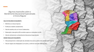 Algumas impressões sobre o
Atendimento Educacional Especializado
e Ensino Regular
SALA DE RECURSOS ATUALMENTE:
• Referência na Classe Especial;
• Professora trabalha isoladamente;
• Falta de existência de um Ensino Colaborativo;
• Elaboração e execução do PAI considera apenas as colocações do AEE;
• Falta de alinhamento no Atendimento Educacional Especializado.
ENSINO REGULAR ATUALMENTE:
• Falta planejamento e elaboração das atividades dos alunos público-alvo da Educação Especial;
• Falta de registro das Adaptações Curriculares, conforme Instrução CGEB de 2015.
 