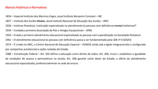 Marcos Históricos e Normativos
1854 – Imperial Instituto dos Meninos Cegos, atual Instituto Benjamin Constant – IBC
1857 – Instituto dos Surdos Mudos, atual Instituto Nacional da Educação dos Surdos – INES
1926 – Instituto Pestalozzi, instituição especializada no atendimento às pessoas com deficiência mental intelectual*
1954 – Fundada a primeira Associação de Pais e Amigos Excepcionais – APAE
1954 – Criado o primeiro atendimento educacional especializado às pessoas com superdotação na Sociedade Pestalozzi
1961 – O atendimento educacional às pessoas com deficiência passa a ser fundamentado pela LDB nº 4.024/61
1973 – É criado no MEC, o Centro Nacional de Educação Especial – CENESP, ainda sob a égide integracionista e configurada
por campanhas assistenciais e ações isoladas do Estado
1988 – Constituição Federal – Art. 205 define a educação como direito de todos; Art. 206, inciso I, estabelece a igualdade
de condições de acesso e permanência na escola; Art. 208 garante como dever do Estado, a oferta do atendimento
educacional especializado, preferencialmente na rede de ensino.
 