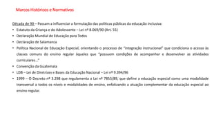Marcos Históricos e Normativos
Década de 90 – Passam a influenciar a formulação das políticas públicas da educação inclusiva:
• Estatuto da Criança e do Adolescente – Lei nº 8.069/90 (Art. 55)
• Declaração Mundial de Educação para Todos
• Declaração de Salamanca
• Política Nacional de Educação Especial, orientando o processo de “integração instrucional” que condiciona o acesso às
classes comuns do ensino regular àqueles que “possuem condições de acompanhar e desenvolver as atividades
curriculares...”
• Convenção da Guatemala
• LDB – Lei de Diretrizes e Bases da Educação Nacional – Lei nº 9.394/96
• 1999 – O Decreto nº 3.298 que regulamenta a Lei nº 7853/89, que define a educação especial como uma modalidade
transversal a todos os níveis e modalidades de ensino, enfatizando a atuação complementar da educação especial ao
ensino regular.
 