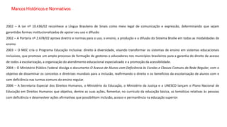 Marcos Históricos e Normativos
2002 – A Lei nº 10.436/02 reconhece a Língua Brasileira de Sinais como meio legal de comunicação e expressão, determinando que sejam
garantidas formas institucionalizadas de apoiar seu uso e difusão
2002 – A Portaria nº 2.678/02 aprova diretriz e normas para o uso, o ensino, a produção e a difusão do Sistema Braille em todas as modalidades de
ensino
2003 – O MEC cria o Programa Educação Inclusiva: direito à diversidade, visando transformar os sistemas de ensino em sistemas educacionais
inclusivos, que promove um amplo processo de formação de gestores e educadores nos municípios brasileiros para a garantia do direito de acesso
de todos à escolarização, a organização do atendimento educacional especializado e a promoção da acessibilidade.
2004 – O Ministério Público Federal divulga o documento O Acesso de Alunos com Deficiência às Escolas e Classes Comuns da Rede Regular, com o
objetivo de disseminar os conceitos e diretrizes mundiais para a inclusão, reafirmando o direito e os benefícios da escolarização de alunos com e
sem deficiência nas turmas comuns do ensino regular.
2006 – A Secretaria Especial dos Direitos Humanos, o Ministério da Educação, o Ministério da Justiça e a UNESCO lançam o Plano Nacional de
Educação em Direitos Humanos que objetiva, dentre as suas ações, fomentar, no currículo da educação básica, as temáticas relativas às pessoas
com deficiência e desenvolver ações afirmativas que possibilitem inclusão, acesso e permanência na educação superior.
 