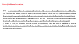 Marcos Históricos e Normativos
2007 – no contexto com o Plano de Aceleração do Crescimento - PAC, é lançado o Plano de Desenvolvimento da Educação –
PDE, reafirmado pela Agenda Social de Inclusão das Pessoas com Deficiência, tendo como eixos a acessibilidade arquitetônica
dos prédios escolares, a implantação de salas de recursos e a formação docente para o atendimento educacional especializado.
No documento Plano de Desenvolvimento da Educação: razões, princípios e programas, publicado pelo Ministério da Educação,
é reafirmada a visão sistêmica da educação que busca superar a oposição entre educação regular e educação especial.
O Decreto nº 6.094/2007 estabelece dentre as diretrizes do Compromisso Todos pela Educação, a garantia do acesso e
permanência no ensino regular e o atendimento às necessidades educacionais especiais dos alunos, fortalecendo a inclusão
educacional nas escolas públicas.
 