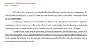 Atendimento Educacional Especializado
Qual a finalidade?
O atendimento educacional especializado identifica, elabora e organiza recursos pedagógicos e de
acessibilidade que eliminem as barreiras para a plena participação dos alunos na sociedade e desenvolvimento
de sua aprendizagem.
As atividades desenvolvidas no atendimento educacional especializado diferenciam-se daquelas
realizadas na sala de aula comum, não sendo substitutivas à escolarização. Esse atendimento complementa
e/ou suplementa a formação dos alunos com vistas à autonomia e independência na escola e fora dela.
O atendimento educacional especializado disponibiliza programas de enriquecimento curricular, o
ensino de linguagens e códigos específicos de comunicação e sinalização, ajudas técnicas e tecnologia assistiva,
dentre outros. Ao longo de todo processo de escolarização, esse atendimento deve estar articulado com a
proposta pedagógica do ensino comum.
 