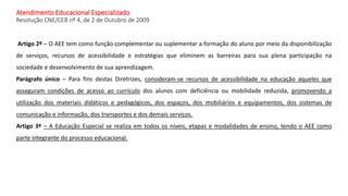 Atendimento Educacional Especializado
Resolução CNE/CEB nº 4, de 2 de Outubro de 2009
Artigo 2º – O AEE tem como função co...