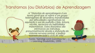 Transtornos (ou Distúrbios) de Aprendizagem
→ ”Distúrbio de aprendizagem é um
termo geral que se refere a um grupo
heterogêneo de desordens manifestadas
por dificuldades significativas na
aquisição e uso da audição e fala, leitura,
escrita, raciocínio ou habilidades
matemáticas. Estes distúrbios são
intrínsecos ao individuo,
presumivelmente devido a disfunção do
sistema nervoso central, e podem
ocorrem em todo o ciclo de vida” .
Fonte: National Joint Comittee for
Learning Disabilities, 1999.
 