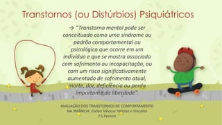 Transtornos (ou Distúrbios) Psiquiátricos
→ “Transtorno mental pode ser
conceituado como uma síndrome ou
padrão comportamental ou
psicológica que ocorre em um
indivíduo e que se mostra associada
com sofrimento ou incapacitação, ou
com um risco significativamente
aumentado de sofrimento atual,
morte, dor, deficiência ou perda
importante da liberdade”.
AVALIAÇÃO DOS TRANSTORNOS DE COMPORTAMENTO
NA INFÂNCIA: Evelyn Vinocur Heloisa e Viscaíno
F.S.Pereira
 