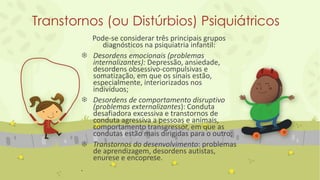 Transtornos (ou Distúrbios) Psiquiátricos
Pode-se considerar três principais grupos
diagnósticos na psiquiatria infantil:
 Desordens emocionais (problemas
internalizantes): Depressão, ansiedade,
desordens obsessivo-compulsivas e
somatização, em que os sinais estão,
especialmente, interiorizados nos
indivíduos;
 Desordens de comportamento disruptivo
(problemas externalizantes): Conduta
desafiadora excessiva e transtornos de
conduta agressiva a pessoas e animais,
comportamento transgressor, em que as
condutas estão mais dirigidas para o outro;
 Transtornos do desenvolvimento: problemas
de aprendizagem, desordens autistas,
enurese e encoprese.
.
 