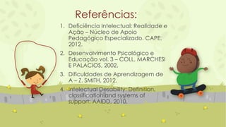 Referências:
1. Deficiência Intelectual: Realidade e
Ação – Núcleo de Apoio
Pedagógico Especializado. CAPE,
2012.
2. Desenvolvimento Psicológico e
Educação vol. 3 – COLL, MARCHESI
E PALACIOS, 2002.
3. Dificuldades de Aprendizagem de
A – Z. SMITH, 2012.
4. Intelectual Desability: Definition,
classification and systems of
support: AAIDD, 2010.
 