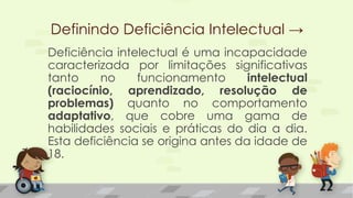 Definindo Deficiência Intelectual →
Deficiência intelectual é uma incapacidade
caracterizada por limitações significativas
tanto no funcionamento intelectual
(raciocínio, aprendizado, resolução de
problemas) quanto no comportamento
adaptativo, que cobre uma gama de
habilidades sociais e práticas do dia a dia.
Esta deficiência se origina antes da idade de
18.
 