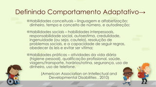 Habilidades conceituais – linguagem e alfabetização;
dinheiro, tempo e conceito de número, e autodireção;
Habilidades sociais – habilidades interpessoais,
responsabilidade social, autoestima, credulidade,
ingenuidade (ou seja, cautela), resolução de
problemas sociais, e a capacidade de seguir regras,
obedecer às leis e evitar ser vítima;
Habilidades práticas – atividades da vida diária
(higiene pessoal), qualificação profissional, saúde,
viagens/transporte, horários/rotina, segurança, uso de
dinheiro, uso de telefone.
(American Association on Intellectual and
Developmental Disabilities , 2010)
Definindo Comportamento Adaptativo→
 