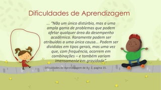 Dificuldades de Aprendizagem
... “Não um único distúrbio, mas a uma
ampla gama de problemas que podem
afetar qualquer área do desempenho
acadêmico. Raramente podem ser
atribuídas a uma única causa... Podem ser
divididas em tipos gerais, mas uma vez
que, com frequência, ocorrem em
combinações – e também variam
imensamente em gravidade”.
Dificuldades de Aprendizagem de A – Z, pagina 15.
 