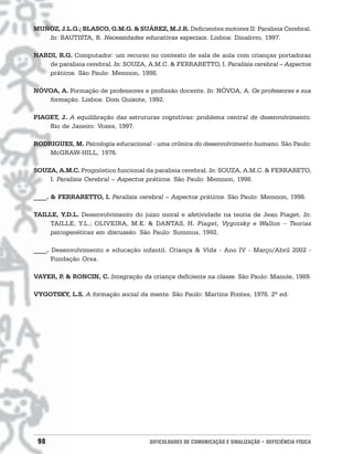 MUÑOZ, J.L.G.; BLASCO, G.M.G. & SUÁREZ, M.J.R. Deficientes motores II: Paralisia Cerebral.
   In: BAUTISTA, R. Necessidades educativas especiais. Lisboa: Dinalivro, 1997.

NARDI, R.G. Computador: um recurso no contexto de sala de aula com crianças portadoras
   de paralisia cerebral. In: SOUZA, A.M.C. & FERRARETTO, I. Paralisia cerebral – Aspectos
   práticos. São Paulo: Memnon, 1998.

NÓVOA, A. Formação de professores e profissão docente. In: NÓVOA, A. Os professores e sua
   formação. Lisboa: Dom Quixote, 1992.

PIAGET, J. A equilibração das estruturas cognitivas: problema central de desenvolvimento.
    Rio de Janeiro: Vozes, 1997.

RODRIGUES, M. Psicologia educacional - uma crônica do desenvolvimento humano. São Paulo:
    McGRAW-HILL, 1976.

SOUZA, A.M.C. Prognóstico funcional da paralisia cerebral. In: SOUZA, A.M.C. & FERRARETO,
    I. Paralisia Cerebral – Aspectos práticos. São Paulo: Memnon, 1998.

____. & FERRARETTO, I. Paralisia cerebral – Aspectos práticos. São Paulo: Memnon, 1998.

TAILLE, Y.D.L. Desenvolvimento do juízo moral e afetividade na teoria de Jean Piaget. In:
     TAILLE, Y.L.; OLIVEIRA, M.K. & DANTAS, H. Piaget, Vygotsky e Wallon − Teorias
     psicogenéticas em discussão. São Paulo: Summus, 1992.

____. Desenvolvimento e educação infantil. Criança & Vida - Ano IV - Março/Abril 2002 -
      Fundação Orsa.

VAYER, P & RONCIN, C. Integração da criança deficiente na classe. São Paulo: Manole, 1989.
        .

VYGOTSKY, L.S. A formação social da mente. São Paulo: Martins Fontes, 1978. 2ª ed.




 98                                  DIFICULDADES DE COMUNICAÇÃO E SINALIZAÇÃO • DEFICIÊNCIA FÍSICA
 