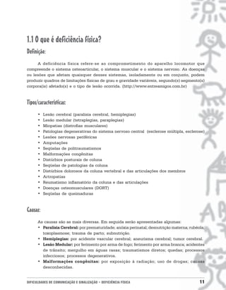1.1 O que é deficiência física?
Definição:
     A deficiência física refere-se ao comprometimento do aparelho locomotor que
compreende o sistema osteoarticular, o sistema muscular e o sistema nervoso. As doenças
ou lesões que afetam quaisquer desses sistemas, isoladamente ou em conjunto, podem
produzir quadros de limitações físicas de grau e gravidade variáveis, segundo(s) segmento(s)
corpora(is) afetado(s) e o tipo de lesão ocorrida. (http://www.entreamigos.com.br)



Tipos/características:
      •   Lesão cerebral (paralisia cerebral, hemiplegias)
      •   Lesão medular (tetraplegias, paraplegias)
      •   Miopatias (distrofias musculares)
      •   Patologias degenerativas do sistema nervoso central (esclerose múltipla, esclerose)
      •   Lesões nervosas periféricas
      •   Amputações
      •   Seqüelas de politraumatismos
      •   Malformações congênitas
      •   Distúrbios posturais de coluna
      •   Seqüelas de patologias da coluna
      •   Distúrbios dolorosos da coluna vertebral e das articulações dos membros
      •   Artropatias
      •   Reumatismo inflamatório da coluna e das articulações
      •   Doenças osteomusculares (DORT)
      •   Seqüelas de queimaduras



Causas:
      As causas são as mais diversas. Em seguida serão apresentadas algumas:
      • Paralisia Cerebral: por prematuridade; anóxia perinatal; desnutrição materna; rubéola;
        toxoplasmose; trauma de parto; subnutrição.
      • Hemiplegias: por acidente vascular cerebral; aneurisma cerebral; tumor cerebral.
      • Lesão Medular: por ferimento por arma de fogo; ferimento por arma branca; acidentes
        de trânsito; mergulho em águas rasas; traumatismos diretos; quedas; processos
        infecciosos; processos degenerativos.
      • Malformações congênitas: por exposição à radiação; uso de drogas; causas
        desconhecidas.


DIFICULDADES DE COMUNICAÇÃO E SINALIZAÇÃO • DEFICIÊNCIA FÍSICA                             11
 