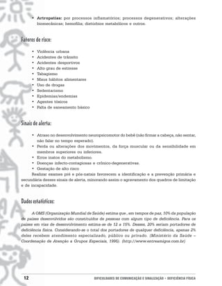 • Artropatias: por processos inflamatórios; processos degenerativos; alterações
        biomecânicas; hemofilia; distúrbios metabólicos e outros.



Fatores de risco:
      •   Violência urbana
      •   Acidentes de trânsito
      •   Acidentes desportivos
      •   Alto grau de estresse
      •   Tabagismo
      •   Maus hábitos alimentares
      •   Uso de drogas
      •   Sedentarismo
      •   Epidemias/endemias
      •   Agentes tóxicos
      •   Falta de saneamento básico



Sinais de alerta:
      • Atraso no desenvolvimento neuropsicomotor do bebê (não firmar a cabeça, não sentar,
        não falar no tempo esperado).
      • Perda ou alterações dos movimentos, da força muscular ou da sensibilidade em
        membros superiores ou inferiores.
      • Erros inatos do metabolismo.
      • Doenças infecto-contagiosas e crônico-degenerativas.
      • Gestação de alto risco
      Realizar exames pré e pós-natais favorecem a identificação e a prevenção primária e
secundária desses sinais de alerta, minorando assim o agravamento dos quadros de limitação
e de incapacidade.



Dados estatísticos:
      A OMS (Organização Mundial de Saúde) estima que , em tempos de paz, 10% da população
de países desenvolvidos são constituídos de pessoas com algum tipo de deficiência. Para os
países em vias de desenvolvimento estima-se de 12 a 15%. Desses, 20% seriam portadores de
deficiência física. Considerando-se o total dos portadores de qualquer deficiência, apenas 2%
deles recebem atendimento especializado, público ou privado. (Ministério da Saúde –
Coordenação de Atenção a Grupos Especiais, 1995). (http://www.entreamigos.com.br)




 12                                    DIFICULDADES DE COMUNICAÇÃO E SINALIZAÇÃO • DEFICIÊNCIA FÍSICA
 