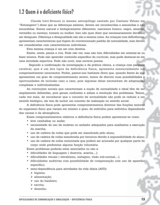 1.2 Quem é o deficiente físico?
         Claude Lévi-Strauss (o mesmo antropólogo cantado por Caetano Veloso em
“Estrangeiro”) disse que as diferenças existem, devem ser reconhecidas e assumidas e não
escondidas. Somos natural e biologicamente diferentes: nascemos branco, negro, amarelo,
vermelho ou mestiço, homem ou mulher. Isso não quer dizer que necessariamente devamos
ser desiguais. Diferença e desigualdade não são a mesma coisa. As crianças com deficiências,
apresentam características que fogem do convencionado padrão de normalidade, mas devem
ser consideradas com características individuais.
      Esta mesma criança é um ser com direitos.
      Existe, sente, pensa e cria. Pode não ver, mas não tem dificuldades em orientar-se ou
fazer música. Pode não aprender conteúdo específico do currículo, mas pode destacar-se em
uma atividade esportiva. Pode não ouvir, mas escreve poesia.
       Segundo a confirmação da investigação e da prática clínica, a criança com paralisia
cerebral, que é um dos tipos da deficiência física, apresenta essencialmente um
comprometimento neuromotor. Porém, parece-nos bastante óbvio que, quando frente às que
apresentam um grau de comprometimento severo, temos de discutir suas possibilidades e
oportunidades de inclusão caso a caso, pois algumas delas necessitam de adaptações
complexas e individualizadas.
      As convicções sociais que caracterizam a noção de normalidade e ideal têm de ser
amplamente debatidas, pois geram confusões e adiam a resolução dos problemas. Temos,
cada vez mais, de reconhecer que o conceito de normalidade não pode se reduzir a um
sentido biológico, ele tem de incluir um conceito de realização no sentido social.
      A deficiência física pode apresentar comprometimentos diversos das funções motoras
do organismo físico que variam em número e grau, de indivíduo para indivíduo dependendo
das causas e da abrangência.
      Esses comprometimentos relativos a deficiência física podem apresentar-se como:
      • leve cambalear no andar;
      • necessidade do uso de muletas ou andador adequados para auxiliarem a execução
         da marcha;
      • uso de cadeira de rodas que pode ser manobrada pelo aluno;
      • uso de cadeira de rodas manobrada por terceiros devido á impossibilidade do aluno;
      • uso de cadeira de rodas motorizada que poderá ser acionada por qualquer parte do
         corpo onde predomine alguma função voluntária.
      Esses problemas poderão estar associados ou não a:
      • dificuldades de linguagem ( disartria, anartia,...);
      • dificuldades visuais ( estrabismo, nistagmo, visão sub-normal,...);
      • dificuldades auditivas com possibilidade de compensação com uso de aparelho
         específico;
      • semi-dependência para atividades da vida diária (AVD):
         ! higiene;
         ! alimentação;
         ! uso do banheiro;
         ! escrita;
         ! desenho;


DIFICULDADES DE COMUNICAÇÃO E SINALIZAÇÃO • DEFICIÊNCIA FÍSICA                           13
 