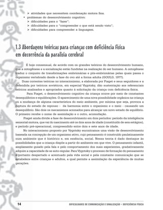 ! atividades que necessitem coordenação motora fina.
      • problemas do desenvolvimento cognitivo:
        ! dificuldades para o “fazer”;
        ! dificuldades para o “compreender o que está sendo visto”;
        ! dificuldades para compreender a linguagem.




1.3 Abordagens teóricas para crianças com deficiência física
em decorrência da paralisia cerebral
        É hoje consensual, de acordo com os grandes teóricos do desenvolvimento humano,
que a ontogênese e a socialização estão fundidas na realização do ser humano. A ontogênese
traduz o conjunto de transformações embrionárias e pós-embrionárias pelas quais passa o
organismo vertebrado desde a fase do ovo até a forma adulta (GOULD, 1977).
     Duas correntes teóricas no interacionismo, a elaborada por Piaget e seus seguidores e a
defendida por teóricos soviéticos, em especial Vygotsky, dão sustentação aos referenciais
teóricos analisados e apropriados quanto à solicitação da criança com deficiência física.
         Para Piaget, o desenvolvimento cognitivo da criança ocorre por meio de constantes
desequilíbrios e equilibrações. O aparecimento de uma nova possibilidade orgânica na criança
ou a mudança de alguma característica do meio ambiente, por mínima que seja, provoca a
ruptura do estado de repouso - da harmonia entre o organismo e o meio - causando um
desequilíbrio. São dois os mecanismos acionados para alcançar um novo estado de equilíbrio.
O primeiro recebe o nome de assimilação e o outro, acomodação.
      Piaget ainda divide a fase de desenvolvimento em dois períodos: período da inteligência
sensorial-motora, que vai do nascimento até os dois anos de idade (constituído de seis estágios),
e período pré-operacional, compreendido entre dois e sete anos de idade.
      No interacionismo proposto por Vygotsky encontramos uma visão de desenvolvimento
baseada na concepção de um organismo ativo, cujo pensamento é construído paulatinamente
num ambiente que é histórico e, em essência, social. Nessa teoria é dado destaque às
possibilidades que a criança dispõe a partir do ambiente em que vive. O pensamento infantil,
amplamente guiado pela fala e pelo comportamento dos mais experientes, gradativamente
adquire a capacidade de se auto-regular. Para Vygotsky o processo de formação do pensamento
é portanto despertado e acentuado pela vida social e pela constante comunicação que se
estabelece entre crianças e adultos, a qual permite a assimilação da experiência de muitas
gerações.




 14                                     DIFICULDADES DE COMUNICAÇÃO E SINALIZAÇÃO • DEFICIÊNCIA FÍSICA
 