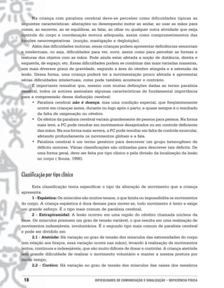 Na criança com paralisia cerebral deve-se perceber como dificuldades típicas as
seguintes características: alterações no desempenho motor ao andar, ao usar as mãos para
comer, ao escrever, ao se equilibrar, ao falar, ao olhar ou qualquer outra atividade que exija
controle do corpo e coordenação motora adequada, assim como comprometimentos das
funções neurovegetativas (sucção, mastigação e deglutição).
      Além das dificuldades motoras, essas crianças podem apresentar deficiências sensoriais
e intelectuais, ou seja, dificuldades para ver, ouvir, assim como para perceber as formas e
texturas dos objetos com as mãos. Pode ainda estar afetada a noção de distância, direita e
esquerda, de espaço, etc. Essas dificuldades podem se combinar das mais variadas maneiras,
nos mais diversos graus de gravidade, segundo a área do cérebro atingida e a extensão da
lesão. Dessa forma, uma criança poderá ter a movimentação pouco afetada e apresentar
sérias dificuldades intelectuais, como pode também acontecer o contrário.
      É importante ressaltar que, mesmo com muitas definições dadas ao termo paralisia
cerebral, todos os autores assinalam algumas características de fundamental importância
para a compreensão dessa disfunção cerebral:
      • Paralisia cerebral não é doença, mas uma condição especial, que freqüentemente
         ocorre em crianças antes, durante ou logo após o parto, e quase sempre é o resultado
         da falta de oxigenação no cérebro.
      • Os efeitos da paralisia cerebral variam grandemente de pessoa para pessoa. Na forma
         mais leve, a PC pode resultar em movimentos desajeitados ou em controle deficiente
         das mãos. Na sua forma mais severa, a PC pode resultar em falta de controle muscular,
         afetando profundamente os movimentos globais e a fala.
      • Paralisia cerebral é um termo genérico para descrever um grupo heterogêneo de
         déficits motores. Várias classificações são utilizadas para descrever tais déficits. De
         uma forma geral, deve ser feita por tipo clínico e pela divisão da localização da lesão
         no corpo ( Souza, 1998).



Classificação por tipo clínico
      Esta classificação tenta especificar o tipo da alteração de movimento que a criança
apresenta:
      1 - Espástica: Os músculos são muitos tensos, o que limita ou impossibilita os movimentos
do corpo. A criança espástica é dura demais para mover-se, todo movimento é lento e exige
um grande esforço. É o tipo mais comum de paralisia cerebral;
      2 - Extrapiramidal: A lesão ocorreu em uma região do cérebro chamada núcleos da
base. Os músculos possuem um grau de tensão variável, o que resulta em uma realização de
movimentos indesejáveis, involuntários. É o segundo tipo mais comum de paralisia cerebral
e pode ser dividido em:
      2.1 - Atetóide: Há variação no grau de tensão dos músculos das extremidades do corpo
(em relação aos braços, essa variação ocorre nas mãos), levando à realização de movimentos
lentos, contínuos e indesejáveis, que são muito difíceis de dosar e controlar. A criança atetóide
tem grande dificuldade de realizar o movimento voluntário e manter a mesma postura por
muito tempo;
      2.2 - Coréico: Há variação no grau de tensão dos músculos das raízes dos membros


 18                                     DIFICULDADES DE COMUNICAÇÃO E SINALIZAÇÃO • DEFICIÊNCIA FÍSICA
 