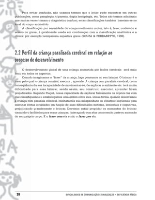 Para evitar confusão, não usamos termos que o leitor pode encontrar em outras
publicações, como paraplegia, triparesia, dupla hemiplegia, etc. Todos são termos adicionais
que muitas vezes tornam o diagnóstico confuso; estas classificações também baseiam-se no
local do corpo acometido.
      A classificação por severidade do comprometimento motor, isto é, leve, moderado e
severo ou grave, é geralmente usada em combinação com a classificação anatômica e a
clínica: por exemplo hemiparesia espástica grave (SOUZA & FERRARETTO, 1998).




2.2 Perfil da criança paralisada cerebral em relação ao
processo de desenvolvimento
      O desenvolvimento global de uma criança acometida por lesões cerebrais será mais
lento em todos os aspectos.
      Quando imaginamos o “fazer” da criança, logo pensamos no seu brincar. O brincar é o
meio pelo qual a criança constrói, executa , aprende. A criança com paralisia cerebral, como
conseqüência da sua incapacidade de movimentar-se, de explorar o ambiente etc. terá muita
dificuldade para esse brincar, sendo assim, seu construir, executar, aprender ficam
prejudicados. Segundo Piaget, nossa capacidade de explorar fisicamente os objetos faz com
que classifiquemos e estabeleçamos uma ordem entre eles. Dessa forma, quando observamos
a criança com paralisia cerebral, constatamos sua incapacidade de construir esquemas para
executar certas atividades em função de suas dificuldades motoras, sensoriais e cognitivas,
prejudicando grandemente o brincar. Devemos então propiciar os momentos do brincar
tornando-o facilitador para essas crianças, interagindo com elas como sendo parte ou extensão
do seu próprio corpo. É o fazer com ela e não o fazer por ela.




 20                                   DIFICULDADES DE COMUNICAÇÃO E SINALIZAÇÃO • DEFICIÊNCIA FÍSICA
 