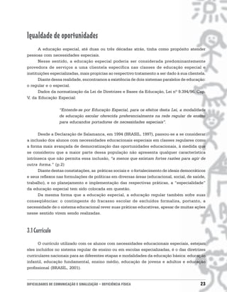 Igualdade de oportunidades
      A educação especial, até duas ou três décadas atrás, tinha como propósito atender
pessoas com necessidades especiais.
      Nesse sentido, a educação especial poderia ser considerada predominantemente
provedora de serviços a uma clientela específica nas classes de educação especial e
instituições especializadas, mais propícias ao respectivo tratamento a ser dado à sua clientela.
      Diante dessa realidade, encontramos a existência de dois sistemas paralelos de educação:
o regular e o especial.
      Dados da normatização da Lei de Diretrizes e Bases da Educação, Lei nº 9.394/96, Cap.
V, da Educação Especial:

                   “Entende-se por Educação Especial, para os efeitos desta Lei, a modalidade
                   de educação escolar oferecida preferencialmente na rede regular de ensino
                   para educandos portadores de necessidades especiais”.

      Desde a Declaração de Salamanca, em 1994 (BRASIL, 1997), passou-se a se considerar
a inclusão dos alunos com necessidades educacionais especiais em classes regulares como
a forma mais avançada de democratização das oportunidades educacionais, à medida que
se considerou que a maior parte dessa população não apresenta qualquer característica
intrínseca que não permita essa inclusão, “a menos que existam fortes razões para agir de
outra forma.” (p.2)
      Diante destas constatações, as práticas sociais e o fortalecimento de ideais democráticos
e seus reflexos nas formulações de políticas em diversas áreas (educacional, social, de saúde,
trabalho), e no planejamento e implementação das respectivas práticas, a “especialidade”
da educação especial tem sido colocada em questão.
      Da mesma forma que a educação especial, a educação regular também sofre suas
conseqüências: o contingente do fracasso escolar de excluídos formaliza, portanto, a
necessidade de o sistema educacional rever suas práticas educativas, apesar de muitas ações
nesse sentido virem sendo realizadas.



3.1 Currículo
      O currículo utilizado com os alunos com necessidades educacionais especiais, estejam
eles incluídos no sistema regular de ensino ou em escolas especializadas, é o das diretrizes
curriculares nacionais para as diferentes etapas e modalidades da educação básica: educação
infantil, educação fundamental, ensino médio, educação de jovens e adultos e educação
profissional (BRASIL, 2001).


DIFICULDADES DE COMUNICAÇÃO E SINALIZAÇÃO • DEFICIÊNCIA FÍSICA                               23
 