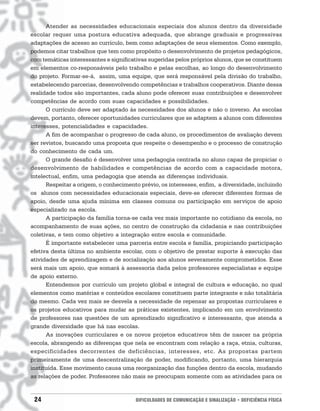 Atender as necessidades educacionais especiais dos alunos dentro da diversidade
escolar requer uma postura educativa adequada, que abrange graduais e progressivas
adaptações de acesso ao currículo, bem como adaptações de seus elementos. Como exemplo,
podemos citar trabalhos que tem como propósito o desenvolvimento de projetos pedagógicos,
com temáticas interessantes e significativas sugeridas pelos próprios alunos, que se constituem
em elementos co-responsáveis pelo trabalho e pelas escolhas, ao longo do desenvolvimento
do projeto. Formar-se-á, assim, uma equipe, que será responsável pela divisão do trabalho,
estabelecendo parcerias, desenvolvendo competências e trabalhos cooperativos. Diante dessa
realidade todos são importantes, cada aluno pode oferecer suas contribuições e desenvolver
competências de acordo com suas capacidades e possibilidades.
      O currículo deve ser adaptado às necessidades dos alunos e não o inverso. As escolas
devem, portanto, oferecer oportunidades curriculares que se adaptem a alunos com diferentes
interesses, potencialidades e capacidades.
      A fim de acompanhar o progresso de cada aluno, os procedimentos de avaliação devem
ser revistos, buscando uma proposta que respeite o desempenho e o processo de construção
do conhecimento de cada um.
      O grande desafio é desenvolver uma pedagogia centrada no aluno capaz de propiciar o
desenvolvimento de habilidades e competências de acordo com a capacidade motora,
intelectual, enfim, uma pedagogia que atenda as diferenças individuais.
      Respeitar a origem, o conhecimento prévio, os interesses, enfim, a diversidade, incluindo
os alunos com necessidades educacionais especiais, deve-se oferecer diferentes formas de
apoio, desde uma ajuda mínima em classes comuns ou participação em serviços de apoio
especializado na escola.
      A participação da família torna-se cada vez mais importante no cotidiano da escola, no
acompanhamento de suas ações, no centro de construção da cidadania e nas contribuições
coletivas, e tem como objetivo a integração entre escola e comunidade.
      É importante estabelecer uma parceria entre escola e família, propiciando participação
efetiva desta última no ambiente escolar, com o objetivo de prestar suporte à execução das
atividades de aprendizagem e de socialização aos alunos severamente comprometidos. Esse
será mais um apoio, que somará à assessoria dada pelos professores especialistas e equipe
de apoio externo.
      Entendemos por currículo um projeto global e integral de cultura e educação, no qual
elementos como matérias e conteúdos escolares constituem parte integrante e não totalitária
do mesmo. Cada vez mais se desvela a necessidade de repensar as propostas curriculares e
os projetos educativos para mudar as práticas existentes, implicando em um envolvimento
de professores nas questões de um aprendizado significativo e interessante, que atenda a
grande diversidade que há nas escolas.
      As inovações curriculares e os novos projetos educativos têm de nascer na própria
escola, abrangendo as diferenças que nela se encontram com relação a raça, etnia, culturas,
especificidades decorrentes de deficiências, interesses, etc. As propostas partem
primeiramente de uma descentralização de poder, modificando, portanto, uma hierarquia
instituída. Esse movimento causa uma reorganização das funções dentro da escola, mudando
as relações de poder. Professores não mais se preocupam somente com as atividades para os


 24                                    DIFICULDADES DE COMUNICAÇÃO E SINALIZAÇÃO • DEFICIÊNCIA FÍSICA
 
