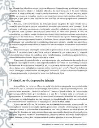 nas novas ações, além disso, requer o compartilhamento dos problemas, angústias e incertezas
surgidas dos novos olhares e atitudes adotados, da experimentação e da nova vivência,
refletidas e reelaboradas pelo corpo docente de maneira coletiva. De fato, segundo Nóvoa
(1992), os espaços e trabalhos coletivos se constituem como instrumentos poderosos de
formação, a qual, por sua vez, implica em uma mudança de atitude por parte dos professores
e das escolas.
       Portanto, o desenvolvimento da formação requer um plano de ação voltado para a
inovação que valorize os grupos envolvidos e respeite o processo de cada professor. Esse
processo, já afirmado anteriormente, incluirá não somente o trabalho de reflexão crítica sobre
as práticas, mas também a reconstrução permanente da identidade pessoal. A troca de
experiências e o diálogo nesse contexto constituem componentes essenciais, permitindo a
compreensão do outro em sua totalidade e o estabelecimento de espaços de formação mútua,
assumida como um processo interativo e dinâmico. Dessa perspectiva de interação entre os
profissionais e os contextos em que estão inseridos nasce um novo sentido para as práticas
de formação de professores diante da diversidade educacional que encontramos nos contextos
escolares.
       Disso decorre que a formação continuada do professor não é uma ação independente e
isolada. É necessário que as escolas e todos os elementos que fazem parte do processo
educacional se envolvam no sentido de gerar transformação e sensibilização para atender às
necessidades educacionais especiais de seus alunos.
       O processo de sensibilização e aperfeiçoamento dos profissionais da escola deverá
propiciar a interação de adultos com experiências bem sucedidas em suas vidas pessoais e
profissionais, a fim de desmistificar tabus, e a troca de experiências práticas, proporcionando,
dessa forma, ações pedagógicas realistas no que concerne ao “ viver” e “fazer” do deficiente
físico. Essa ação é incentivada na Declaração de Salamanca, também relacionada diretamente
à formação pessoal e profissional do aluno com deficiência física.



3.4 Informática na educação: perspectivas de inclusão
       A amplitude de recursos oferecida pela informática representa uma contribuição
inestimável para o alcance de inúmeros objetivos da escola regular que atende pessoas com
necessidades especiais. Dentre os inúmeros, citamos a possibilidade da comunicação
alternativa, intermediada por interfaces, e o uso da tecnologia para a construção do
conhecimento. É também um recurso poderoso como instrumento de análise das dificuldades
intelectuais, permitindo explorá-las e até minimizá-las, possibilitando, desta forma, um feedback
do desenvolvimento intelectual e a elaboração de idéias (NARDI, 1998).
       A partir de experiências da utilização das tecnologias da informação e comunicação em
instituições ou classes de educação especial, percebemos o quanto a tecnologia pode ser útil,
abrangendo desde as possibilidades de expressão de uma idéia por meio de um editor de texto, de
um editor de desenhos, de software específicos para comunicação alternativa até produções que
têm como proposta a construção do conhecimento, utilizando software de autoria, manipulação de
banco de dados, construção e transformações de gráficos, planilhas e recursos da internet.


 26                                     DIFICULDADES DE COMUNICAÇÃO E SINALIZAÇÃO • DEFICIÊNCIA FÍSICA
 